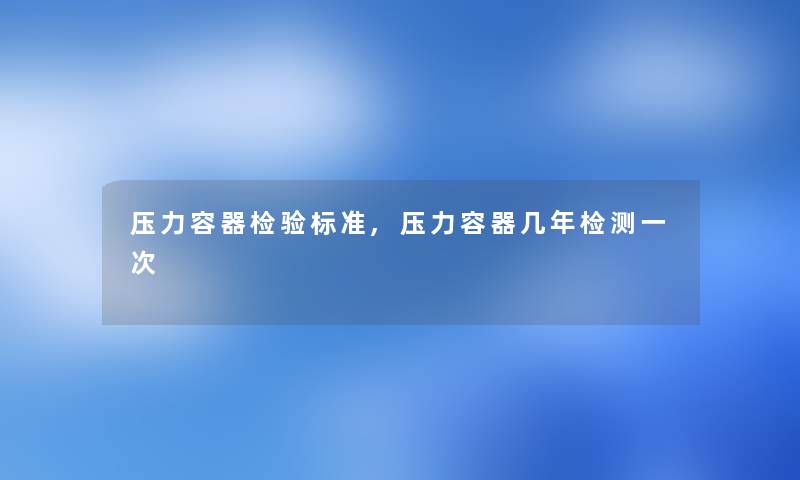 压力容器检验标准,压力容器几年检测一次