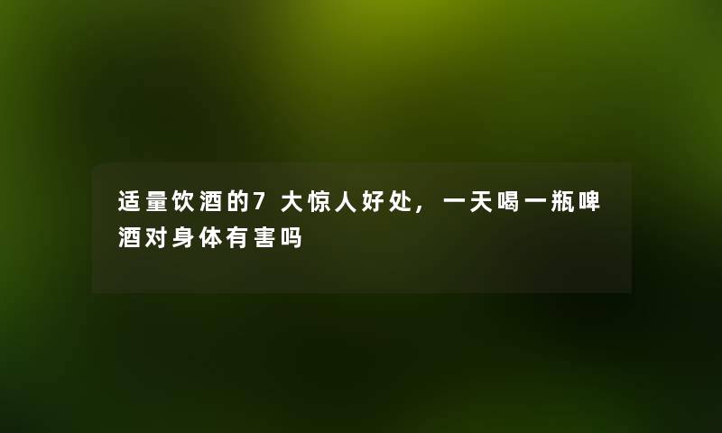 适量饮酒的7大好处,一天喝一瓶啤酒对身体有害吗